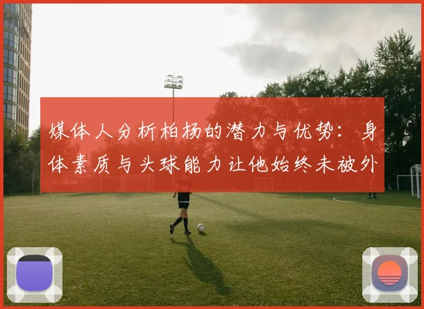 媒体人分析柏杨的潜力与优势：身体素质与头球能力让他始终未被外教放弃