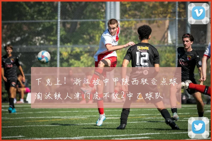 下克上！浙江被中甲陕西联合点球淘汰铁人津门虎不敌2中乙球队