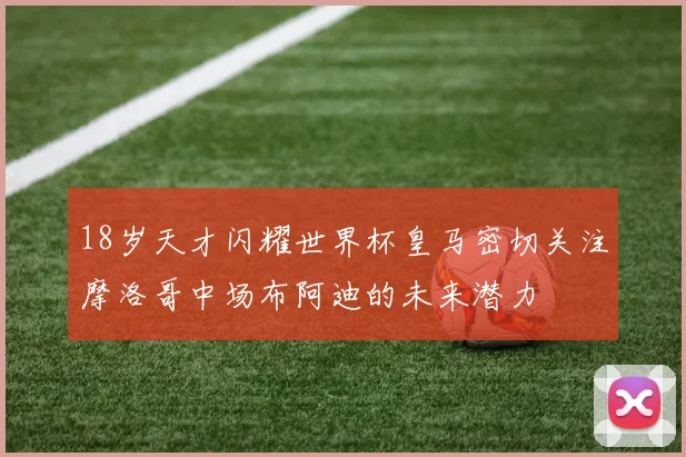 18岁天才闪耀世界杯皇马密切关注摩洛哥中场布阿迪的未来潜力