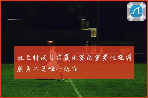 杜兰特谈与雷霆比赛的重要性强调胜负不是唯一标准