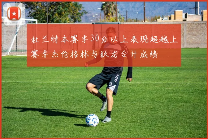 杜兰特本赛季30分以上表现超越上赛季杰伦格林与狄龙合计成绩