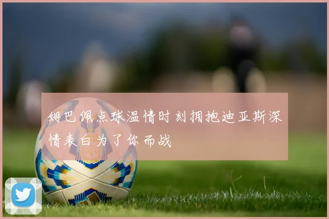 姆巴佩点球温情时刻拥抱迪亚斯深情表白为了你而战