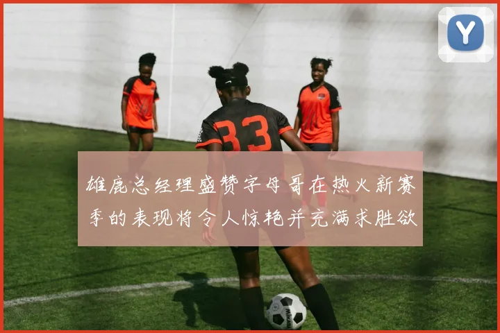 雄鹿总经理盛赞字母哥在热火新赛季的表现将令人惊艳并充满求胜欲