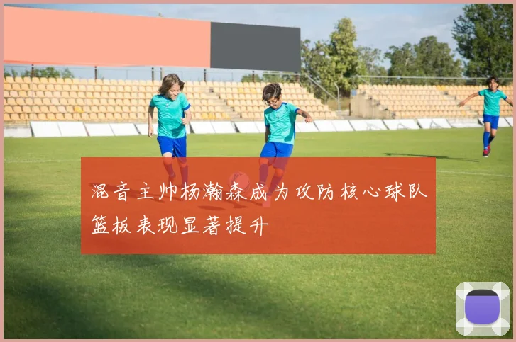 混音主帅杨瀚森成为攻防核心球队篮板表现显著提升