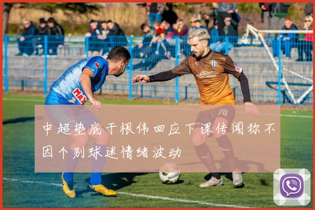 中超垫底于根伟回应下课传闻称不因个别球迷情绪波动