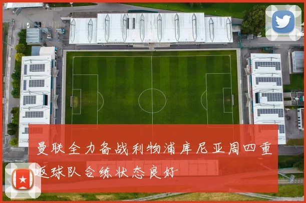 曼联全力备战利物浦库尼亚周四重返球队合练状态良好