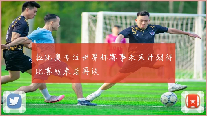 拉比奥专注世界杯赛事未来计划待比赛结束后再谈