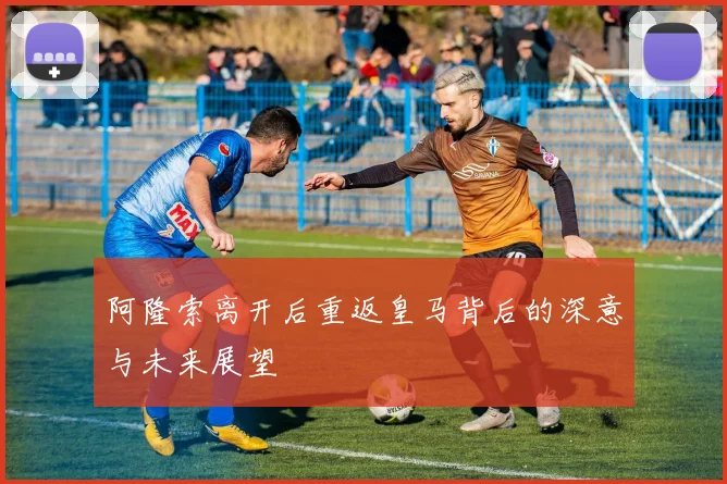 阿隆索离开后重返皇马背后的深意与未来展望