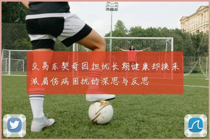 交易东契奇因担忧长期健康却换来浓眉伤病困扰的深思与反思