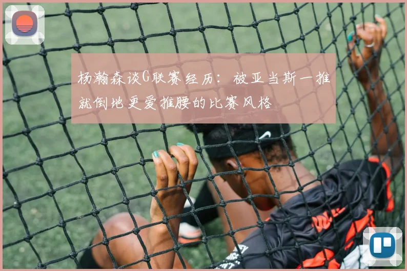 杨瀚森谈G联赛经历：被亚当斯一推就倒地更爱推腰的比赛风格