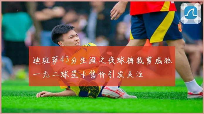 迪班萨43分生涯之夜球裤裁剪成独一无二球星卡售价引发关注