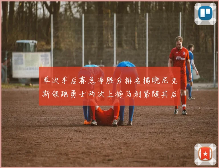 单次季后赛总净胜分排名揭晓尼克斯领跑勇士两次上榜马刺紧随其后