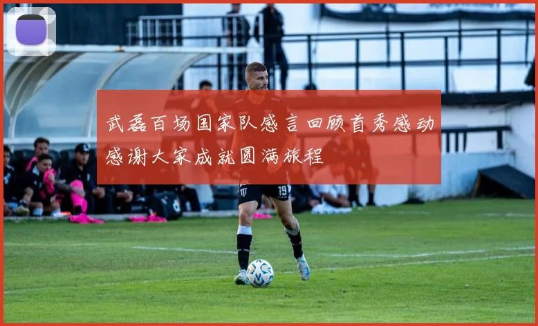 武磊百场国家队感言回顾首秀感动感谢大家成就圆满旅程