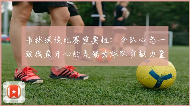 韦林顿谈比赛重要性：全队心态一致我最开心的是能为球队贡献力量