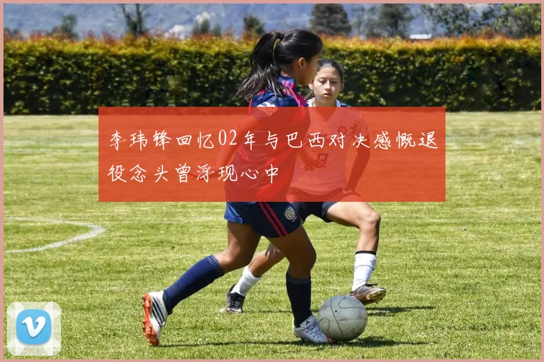 李玮锋回忆02年与巴西对决感慨退役念头曾浮现心中