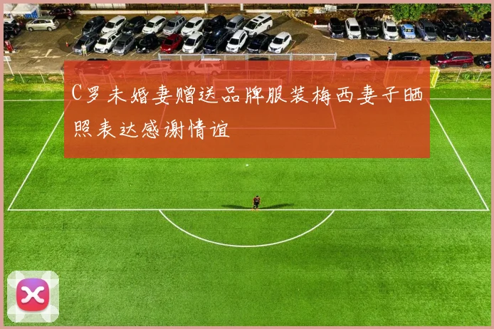 C罗未婚妻赠送品牌服装梅西妻子晒照表达感谢情谊