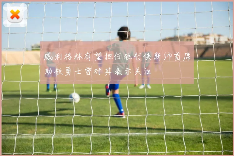 威利格林有望担任独行侠新帅首席助教勇士曾对其表示关注