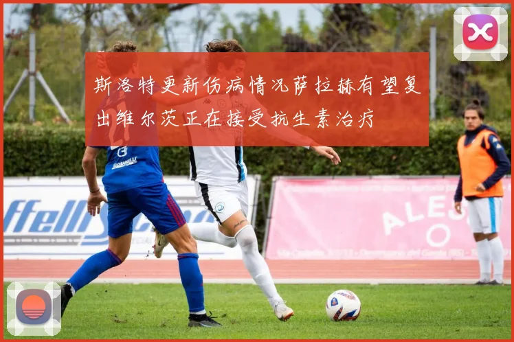斯洛特更新伤病情况萨拉赫有望复出维尔茨正在接受抗生素治疗