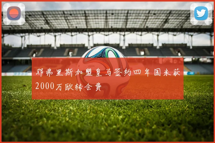 邓弗里斯加盟皇马签约四年国米获2000万欧转会费