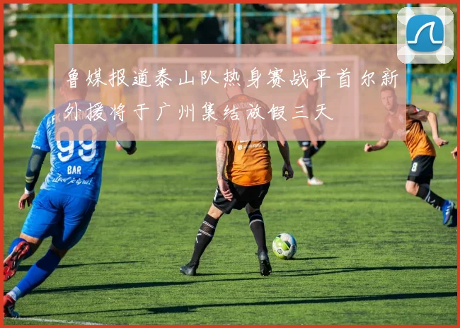 鲁媒报道泰山队热身赛战平首尔新外援将于广州集结放假三天