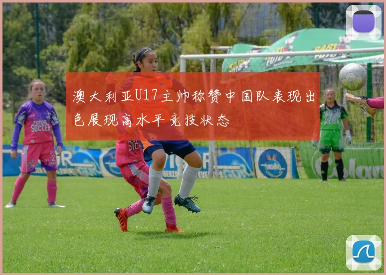 澳大利亚U17主帅称赞中国队表现出色展现高水平竞技状态