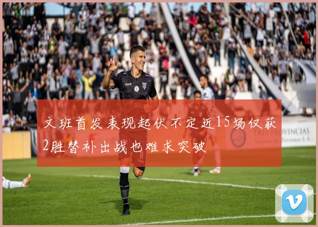 文班首发表现起伏不定近15场仅获2胜替补出战也难求突破
