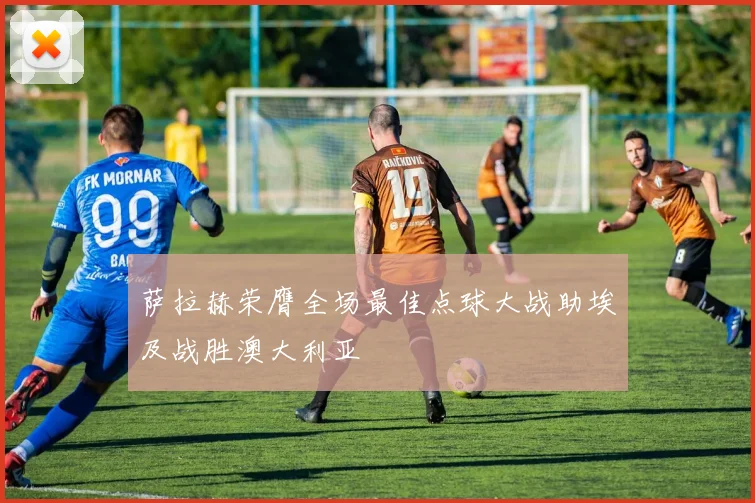 萨拉赫荣膺全场最佳点球大战助埃及战胜澳大利亚